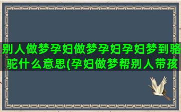 别人做梦孕妇做梦孕妇孕妇梦到骆驼什么意思(孕妇做梦帮别人带孩子)