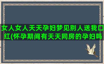 女人女人天天孕妇梦见别人送我口红(怀孕期间有天天同房的孕妇吗)