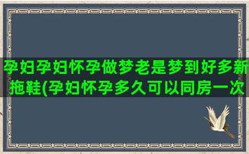 孕妇孕妇怀孕做梦老是梦到好多新拖鞋(孕妇怀孕多久可以同房一次)