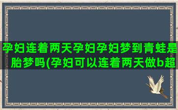 孕妇连着两天孕妇孕妇梦到青蛙是胎梦吗(孕妇可以连着两天做b超吗)