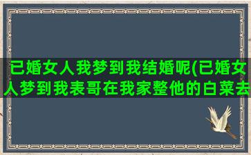 已婚女人我梦到我结婚呢(已婚女人梦到我表哥在我家整他的白菜去卖)