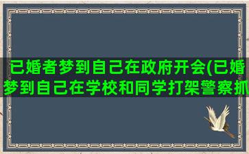 已婚者梦到自己在政府开会(已婚梦到自己在学校和同学打架警察抓我)