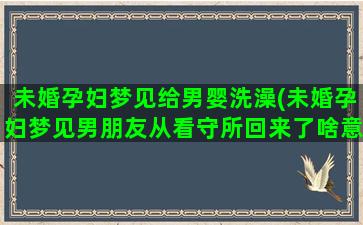 未婚孕妇梦见给男婴洗澡(未婚孕妇梦见男朋友从看守所回来了啥意思)