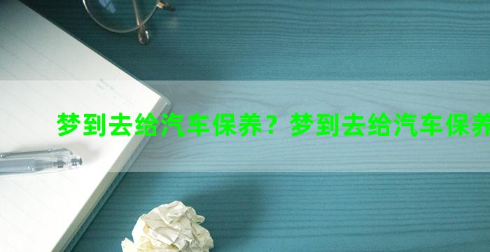 梦到去给汽车保养？梦到去给汽车保养啥意思