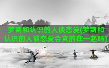 梦到和认识的人谈恋爱(梦到和认识的人谈恋爱会真的在一起吗)