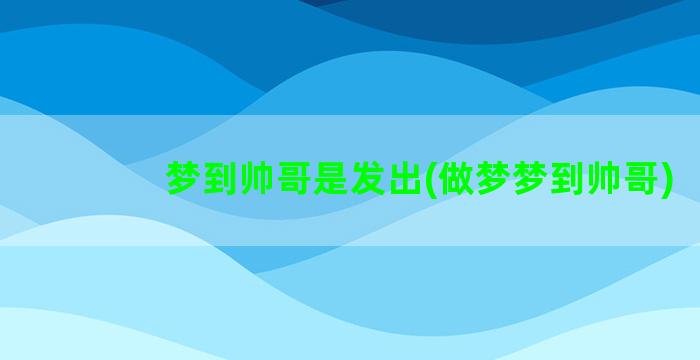 梦到帅哥是发出(做梦梦到帅哥)