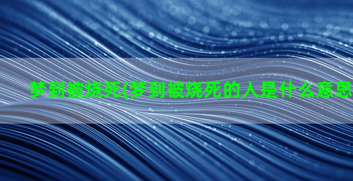 梦到被烧死(梦到被烧死的人是什么意思周公解梦)