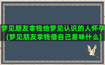 梦见朋友拿钱给梦见认识的人怀孕(梦见朋友拿钱借自己意味什么)