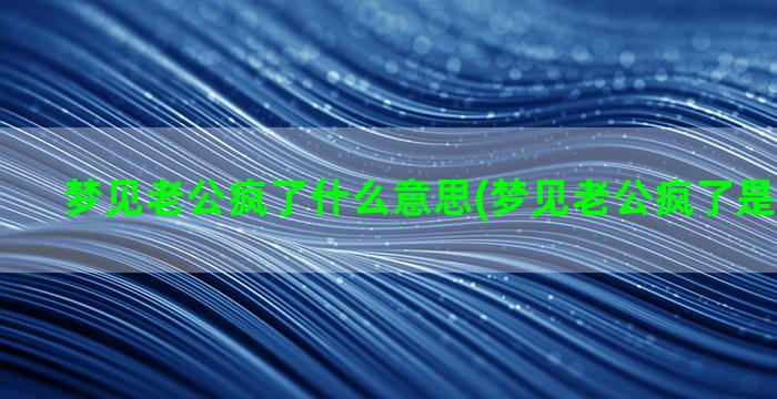 梦见老公疯了什么意思(梦见老公疯了是什么征兆)