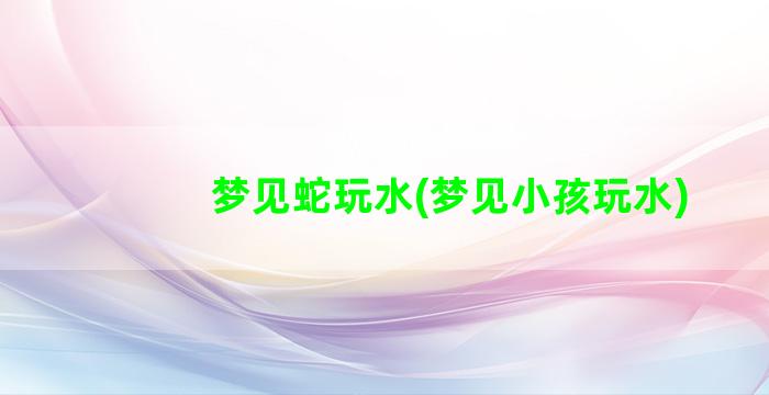 梦见蛇玩水(梦见小孩玩水)