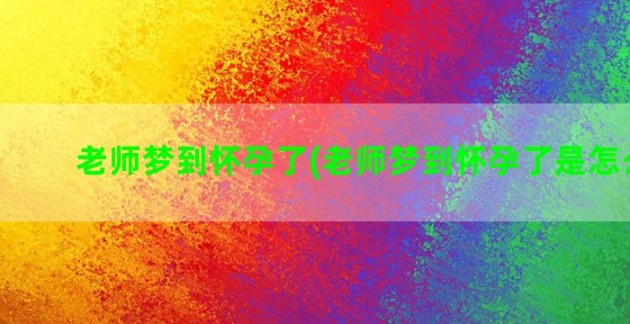 老师梦到怀孕了(老师梦到怀孕了是怎么回事)