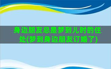 身边朋友总是梦到儿时的住处(梦到身边朋友订婚了)